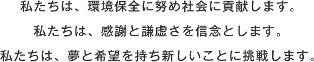 私たちは、環境保全に努め社会に貢献します。私たちは、感謝と謙虚さを信念とします。私たちは、夢と希望を持ち新しいことに挑戦します。